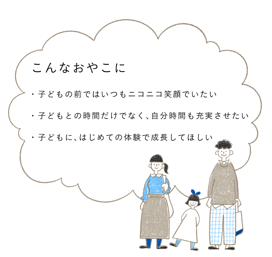 こんなおやこに 子どもの前ではいつもニコニコ笑顔でいたい 子どもとの時間だけでなく、自分時間も充実させたい 子どもに、はじめての体験で成長してほしい