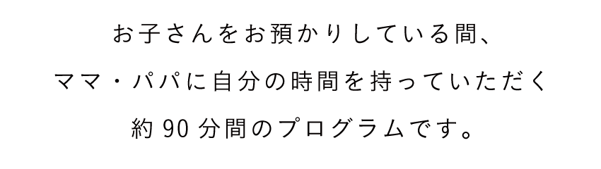 お子さんをお預かりしている間、ママ・パパに自分の時間を持っていただく約90分間のプログラムです。